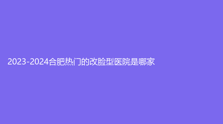 2023-2024合肥热门的改脸型医院是哪家？