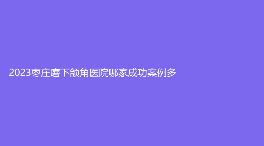 2023枣庄磨下颌角医院哪家成功案例多？邢侠诊所、滕州时光、滕州大华艺美等机构哪个案例多？