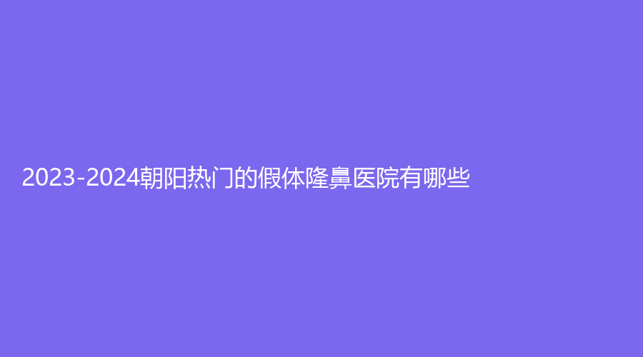 2023-2024朝阳热门的假体隆鼻医院有哪些？