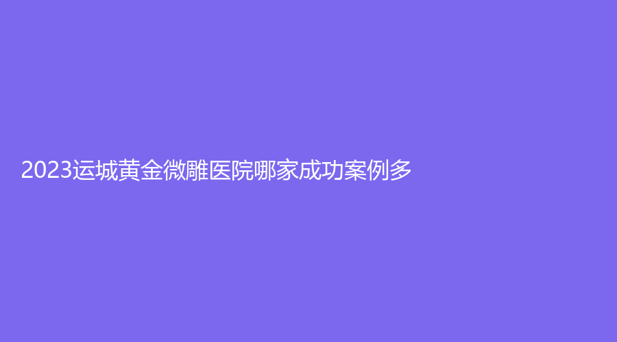 2023运城黄金微雕医院哪家成功案例多？