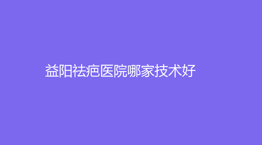 益阳祛疤医院哪家技术好？