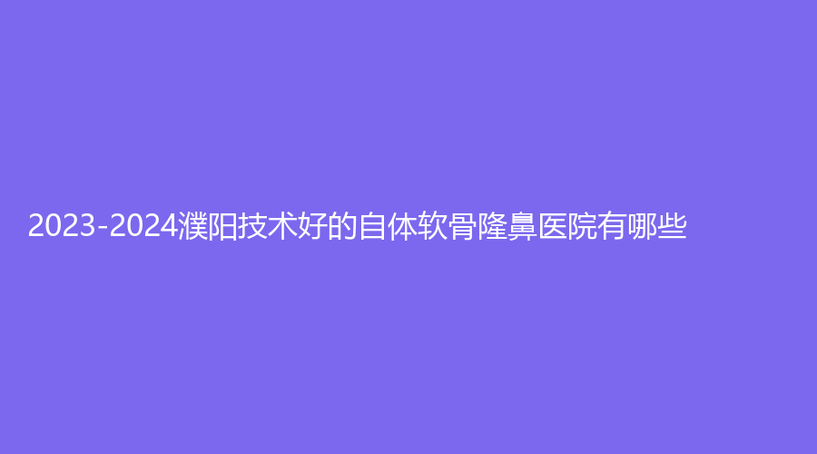 2023-2024濮阳技术好的自体软骨隆鼻医院有哪些？