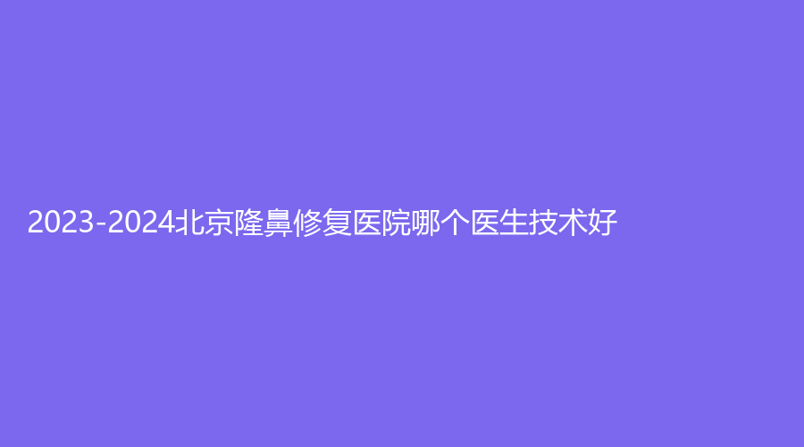 2023-2024北京隆鼻修复医院哪个医生技术好？