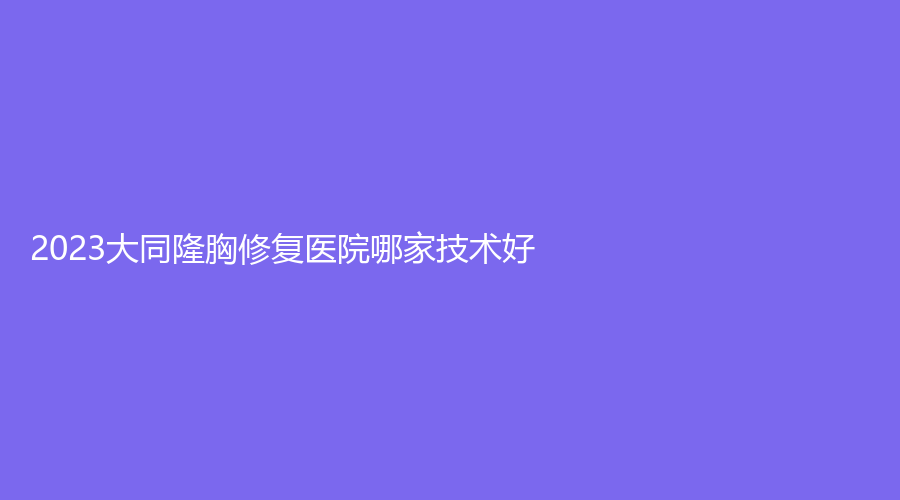2023大同隆胸修复医院哪家技术好？