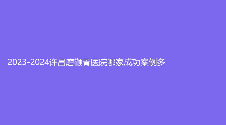 2023-2024许昌磨颧骨医院哪家成功案例多？