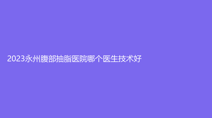 2023永州腹部抽脂医院哪个医生技术好？