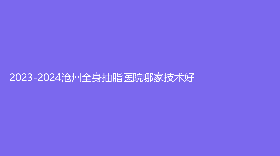 2023-2024沧州全身抽脂医院哪家技术好？蓝途、市中心医院医学美中心、星范等机构稳居前三！