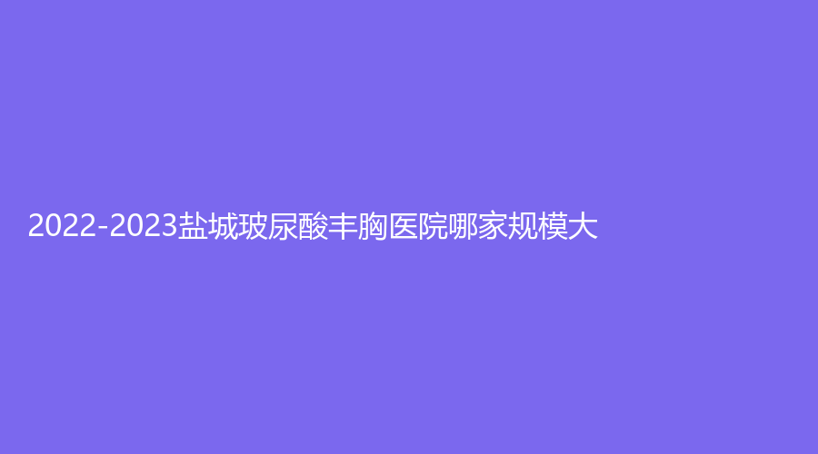 2022-2023盐城玻尿酸丰胸医院哪家规模大？