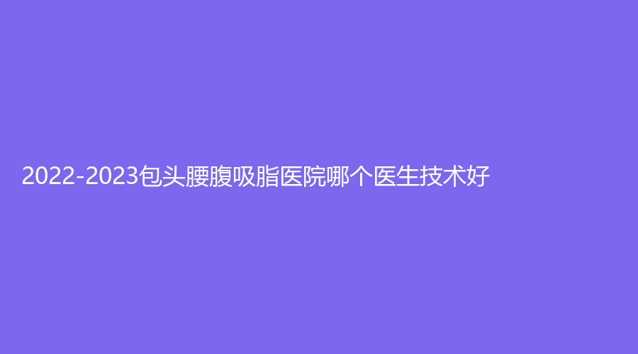 2022-2023包头腰腹吸脂医院哪个医生技术好？