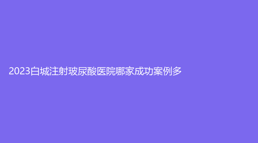 2023白城注射玻尿酸医院哪家成功案例多？