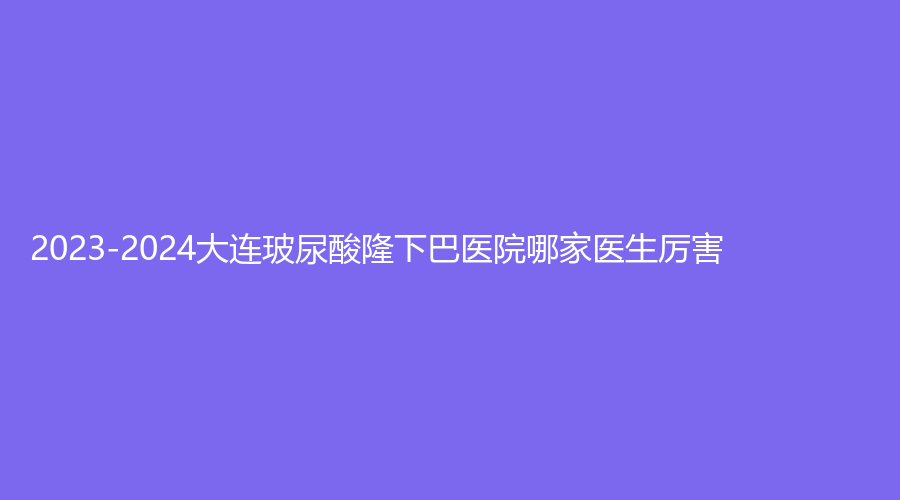 2023-2024大连玻尿酸隆下巴医院哪家医生厉害？