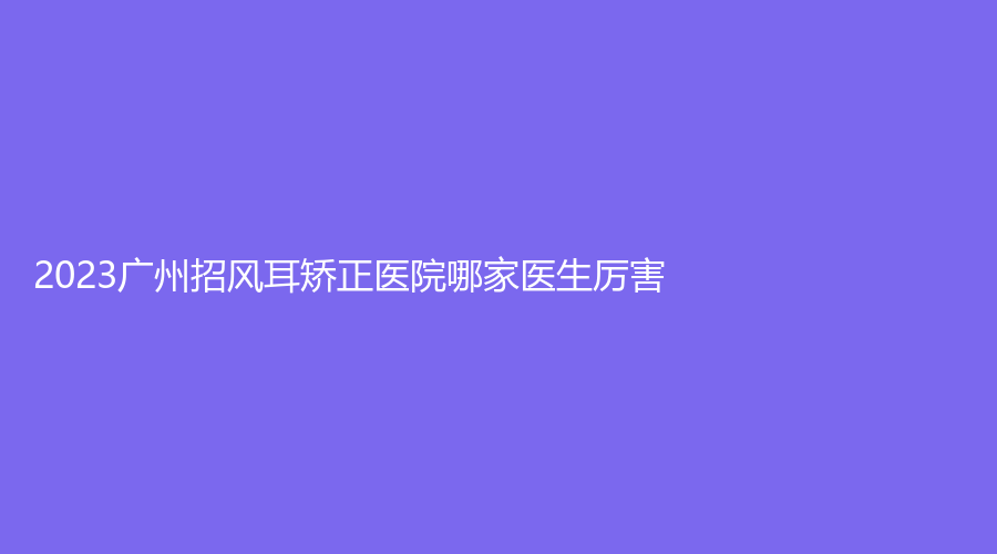 2023广州招风耳矫正医院哪家医生厉害？