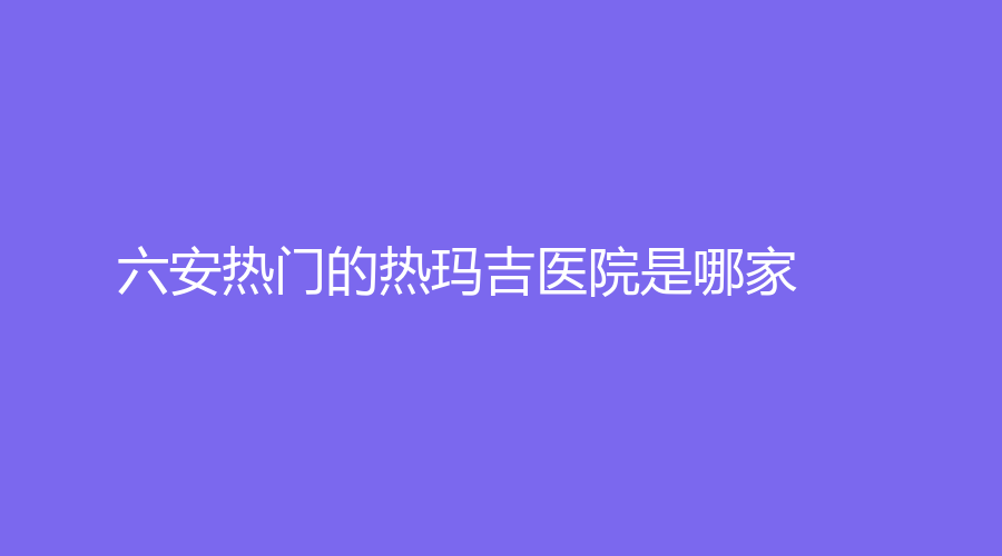 六安热门的热玛吉医院是哪家？