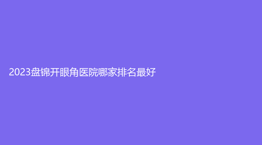 2023盘锦开眼角医院哪家排名好？联合美、京韩、克拉拉诊所等机构哪家好？