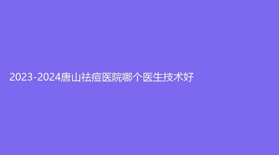 2023-2024唐山祛痘医院哪个医生技术好？