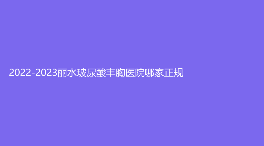 2022-2023丽水玻尿酸丰胸医院哪家正规？