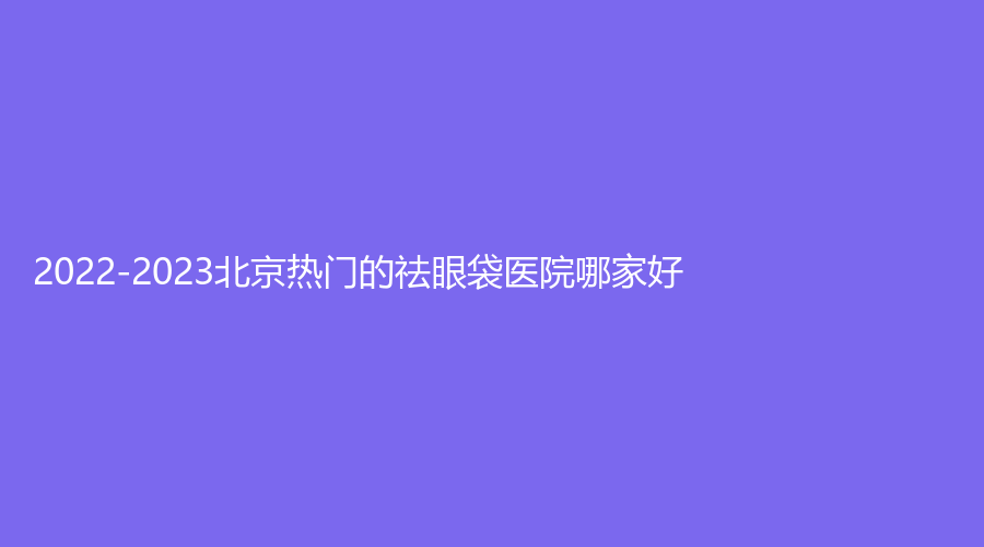 2022-2023北京热门的祛眼袋医院哪家好？
