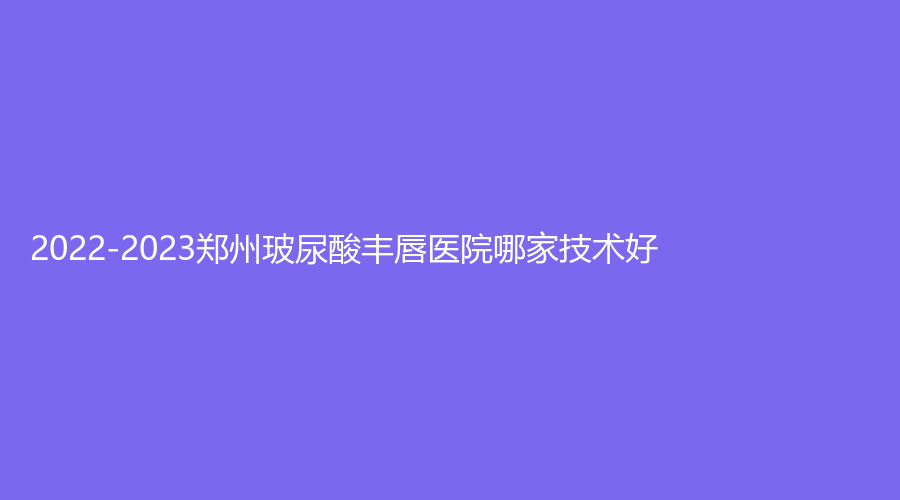 2022-2023郑州玻尿酸丰唇医院哪家技术好？安和、和沐、元素禾喜等机构上榜！
