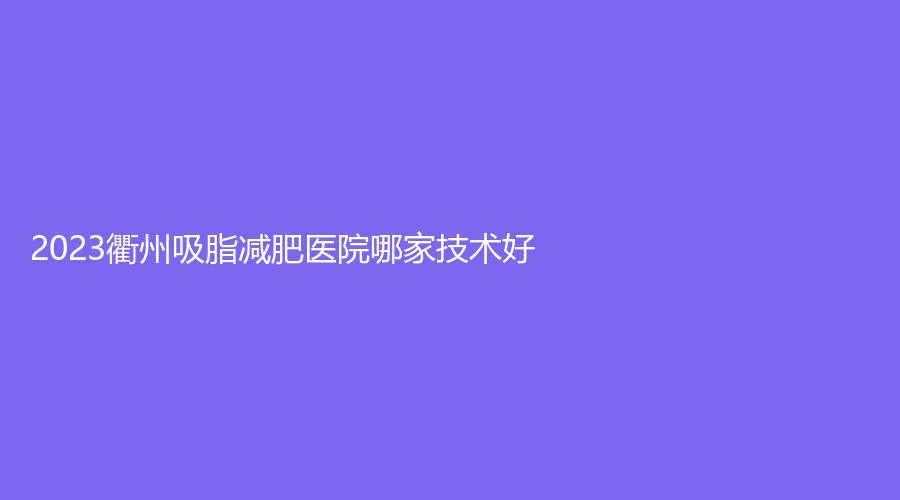 2023衢州吸脂减肥医院哪家技术好？民康医院赫尔希中心、浙江衢化医院激光中心、千和等机构哪家费用低？