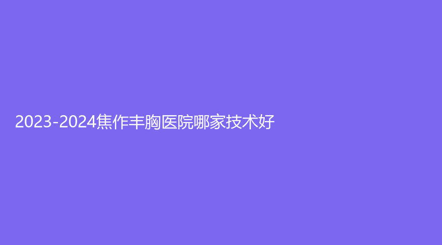2023-2024焦作丰胸医院哪家技术好？