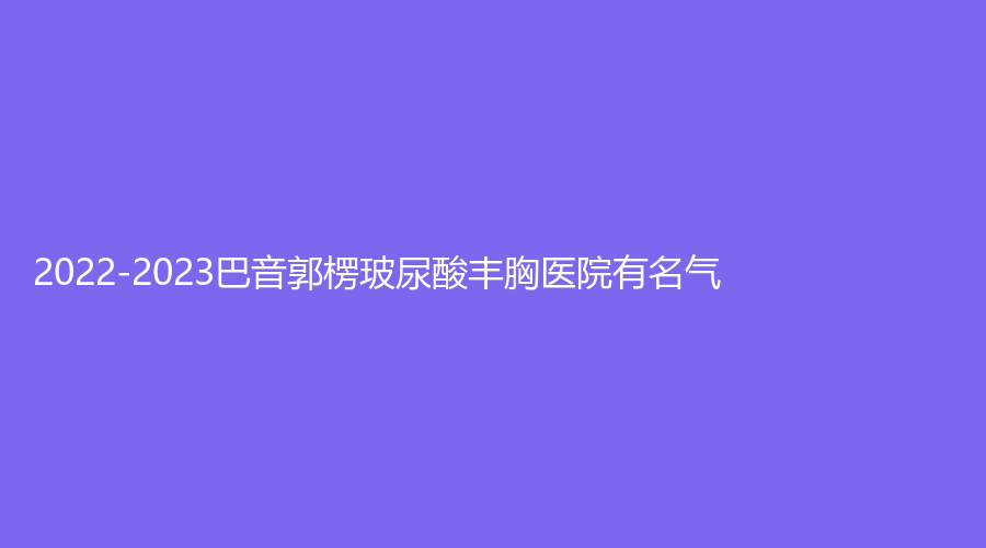 2022-2023巴音郭楞玻尿酸丰胸医院有名气？