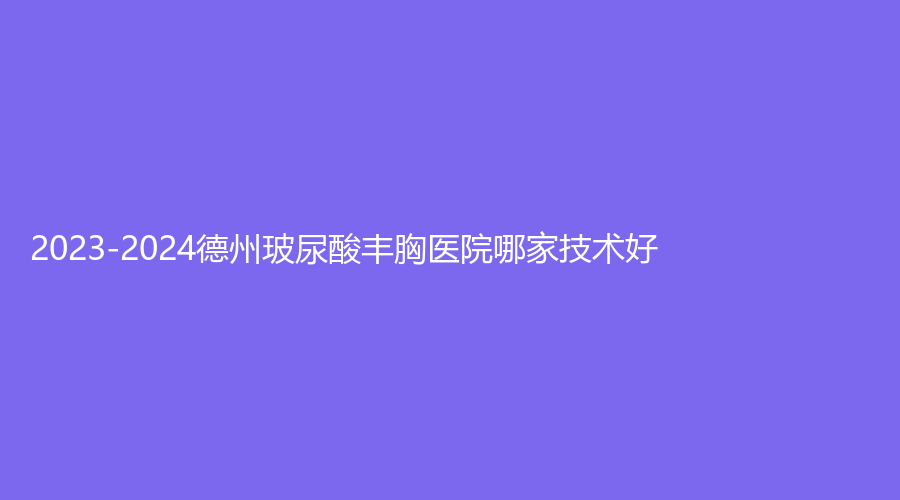 2023-2024德州玻尿酸丰胸医院哪家技术好？