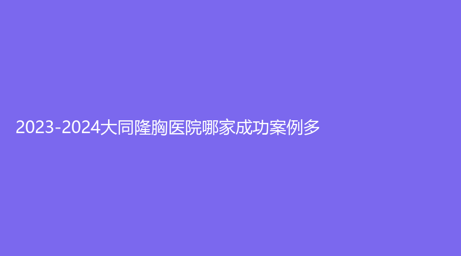 2023-2024大同隆胸医院哪家成功案例多？海口莱美俪格、厦门思明华美、红太阳诊所等机构荣登榜首！
