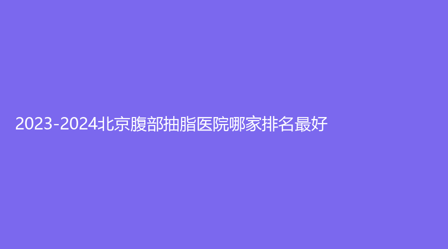 2023-2024北京腹部抽脂医院哪家排名好?