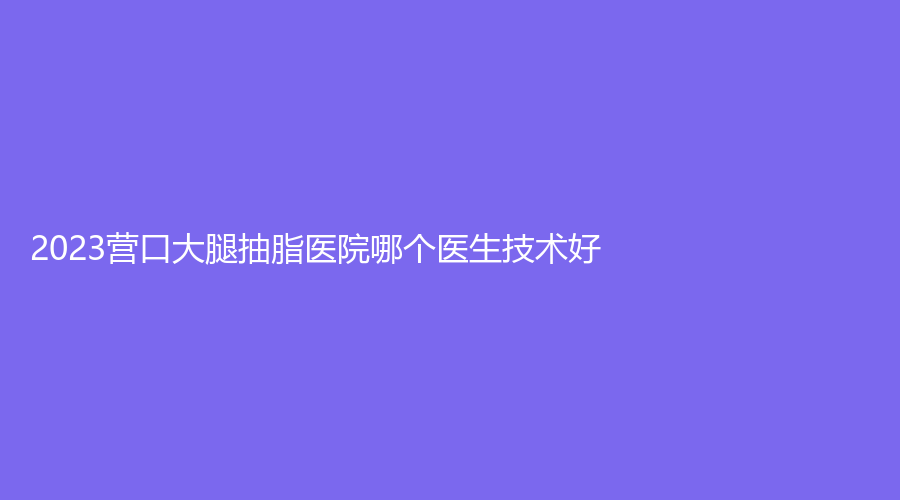 2023营口大腿抽脂医院哪个医生技术好？