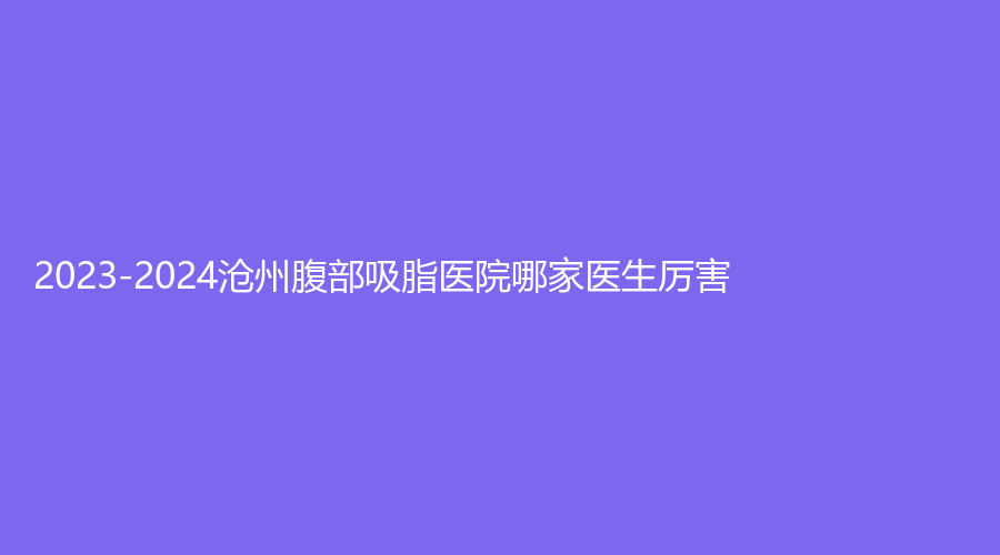 2023-2024沧州腹部吸脂医院哪家医生厉害？