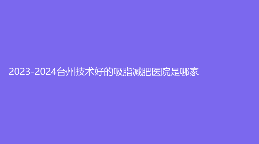 2023-2024台州技术好的吸脂减肥医院是哪家？