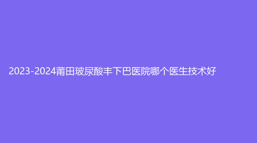 2023-2024莆田玻尿酸丰下巴医院哪个医生技术好?