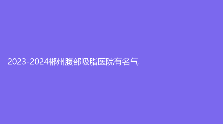 2023-2024郴州腹部吸脂医院有名气？