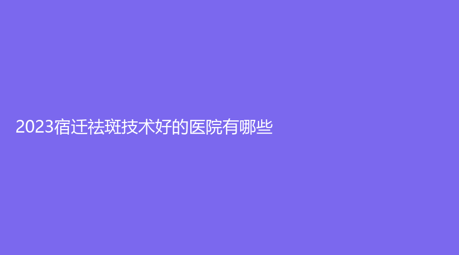 2023宿迁祛斑技术好的医院有哪些？