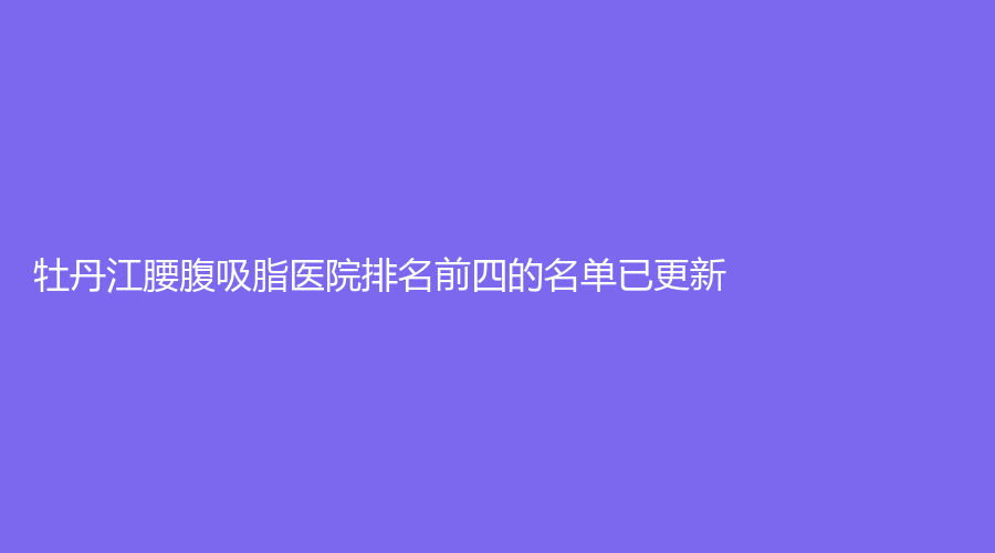 牡丹江腰腹吸脂医院排名前四的名单已更新！