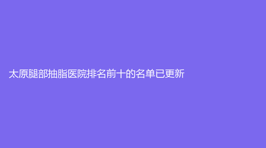 太原腿部抽脂医院排名前十的名单已更新!