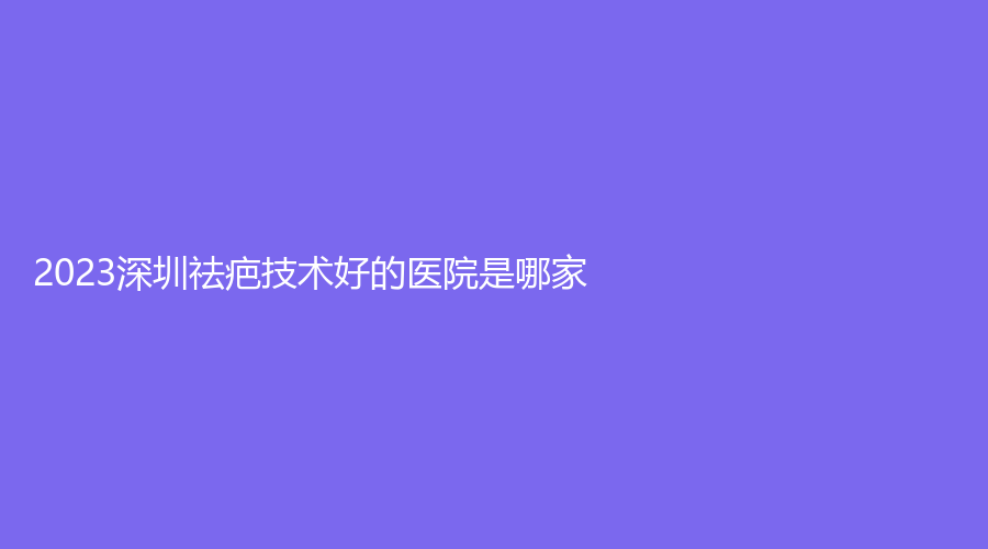 2023深圳祛疤技术好的医院是哪家？