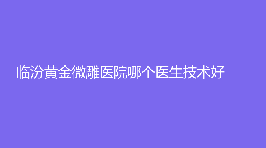 临汾黄金微雕医院哪个医生技术好？侯马晨晖医学、雅美、东琳种植齿科医院等机构哪个专业？