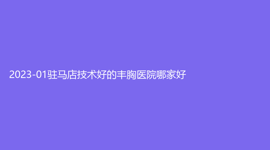 2023-01驻马店技术好的丰胸医院哪家好？美林苑诊所、宋金轩熙沐诊所、新芳艺诊所等机构哪家医生有责任心？
