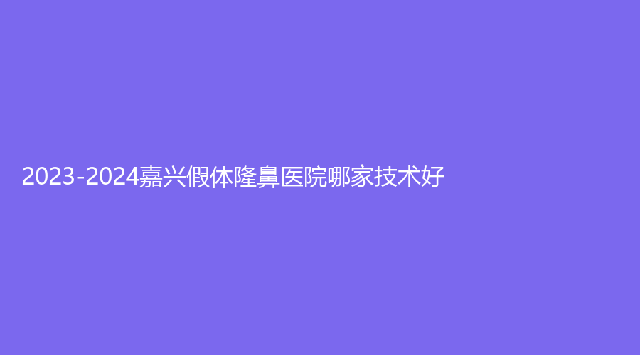 2023-2024嘉兴假体隆鼻医院哪家技术好？长红、兮颜棠诊所、韩辰等机构哪家好？