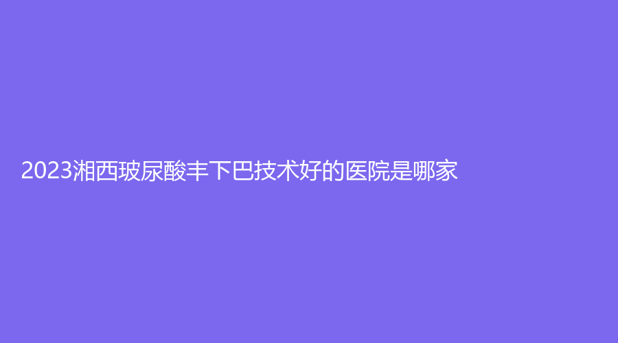 2023湘西玻尿酸丰下巴技术好的医院是哪家?
