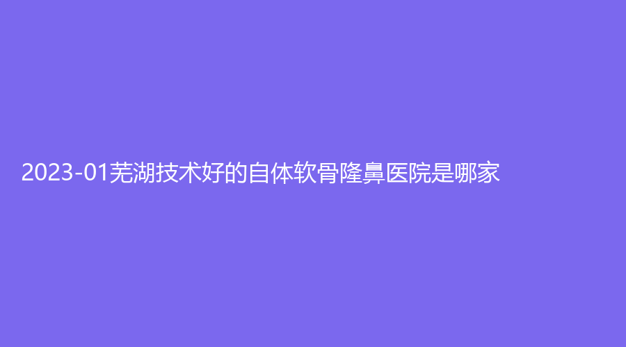 2023-01芜湖技术好的自体软骨隆鼻医院是哪家？