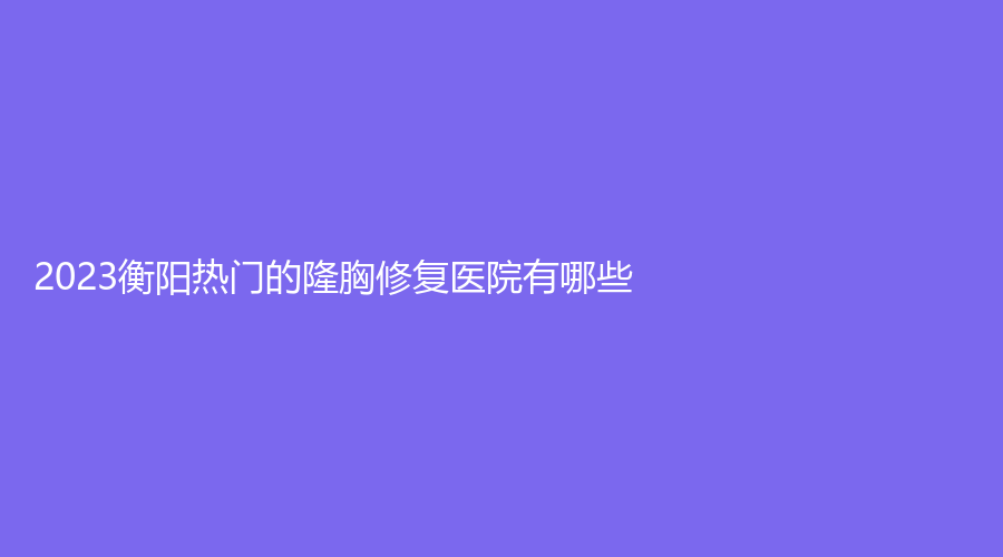 2023衡阳热门的隆胸修复医院有哪些？耒阳贝美、曹家易丽、柏雅等机构好评如潮！