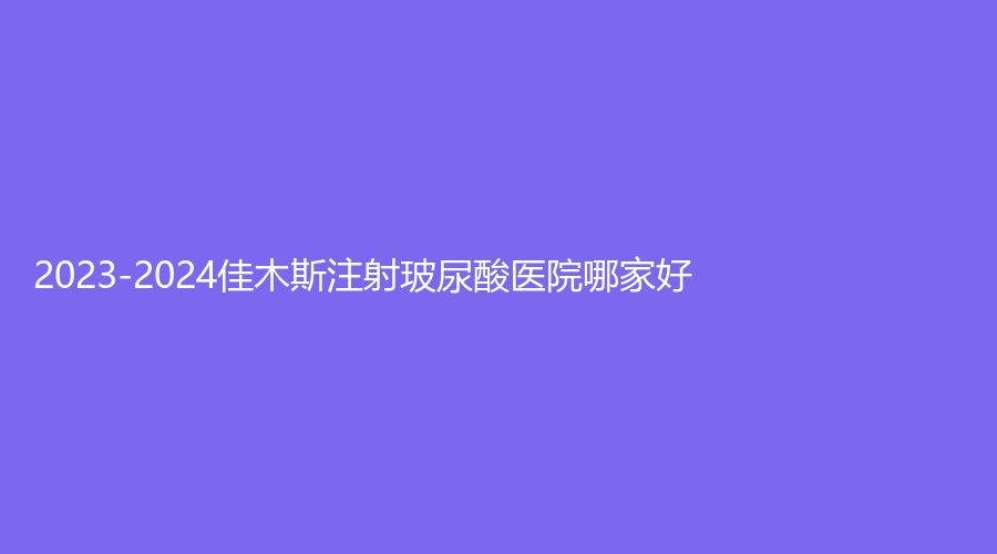2023-2024佳木斯注射玻尿酸医院哪家好？