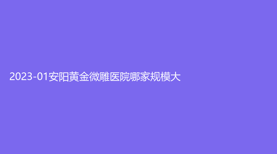 2023-01安阳黄金微雕医院哪家规模大？