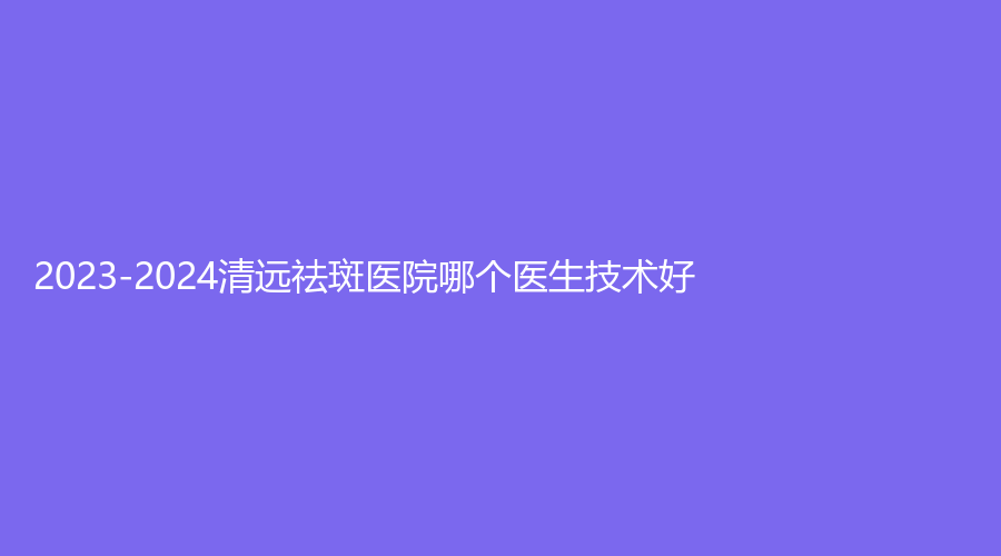 2023-2024清远祛斑医院哪个医生技术好？