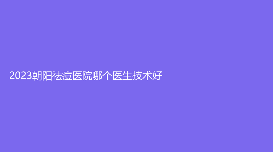 2023朝阳祛痘医院哪个医生技术好？