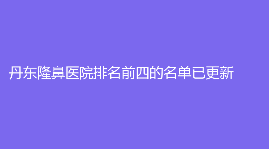 丹东隆鼻医院排名前四的名单已更新！