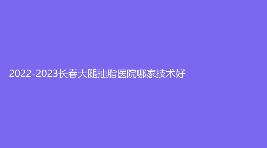 2022-2023长春大腿抽脂医院哪家技术好？
