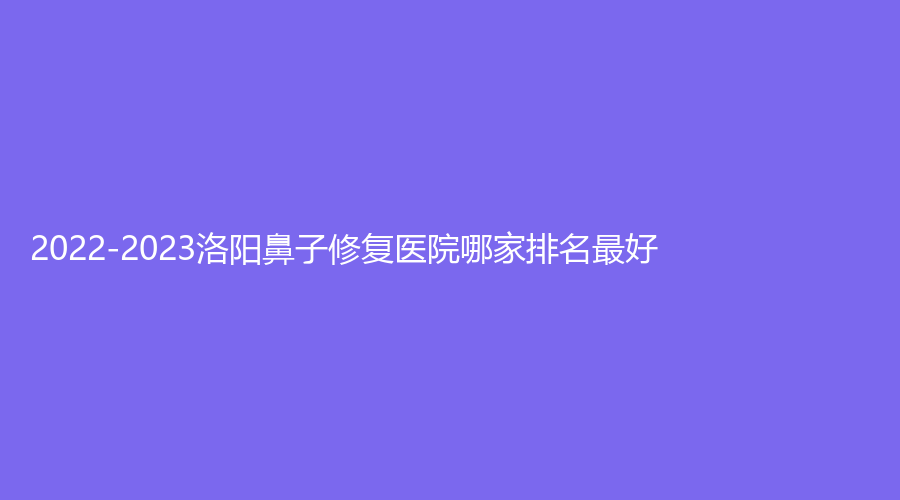 2022-2023洛阳鼻子修复医院哪家排名好？
